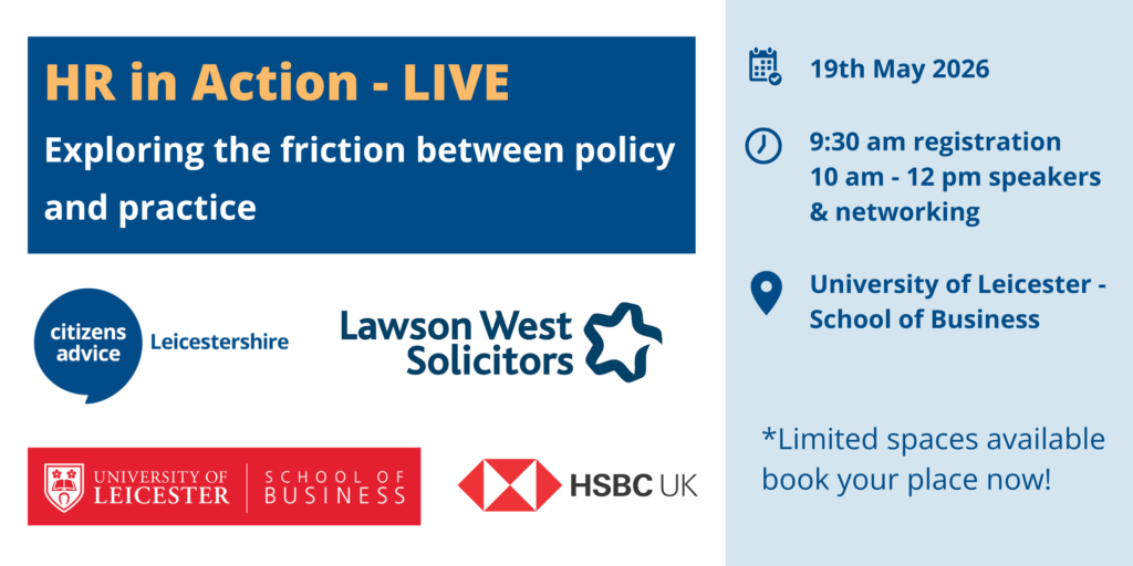HR in Action - LIVE Exploring the friction between policy and practice 19th May 9:30 am registration, 10 am - 12pm speakers and networking Limited spaces available, book your place now! Citizens Advice LeicesterShire, Lawson West Solicitors, University of Leicester School of Business, HSBC UK